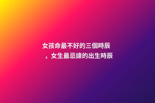 女孩命最不好的三個時辰，女生最忌諱的出生時辰